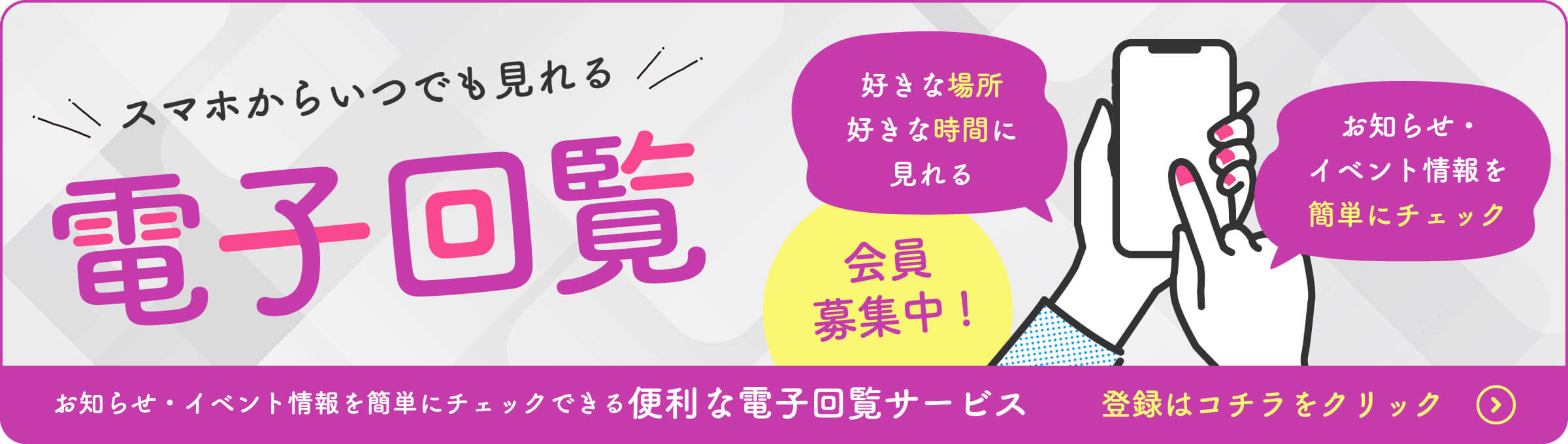 スマホからいつでも見れる 電子回覧 好きな場所好きな時間に見れる お知らせ・イベント情報を簡単にチェック 会員募集中! お知らせ・イベント情報を簡単にチェックできる便利な電子回覧サービス登録はコチラをクリック